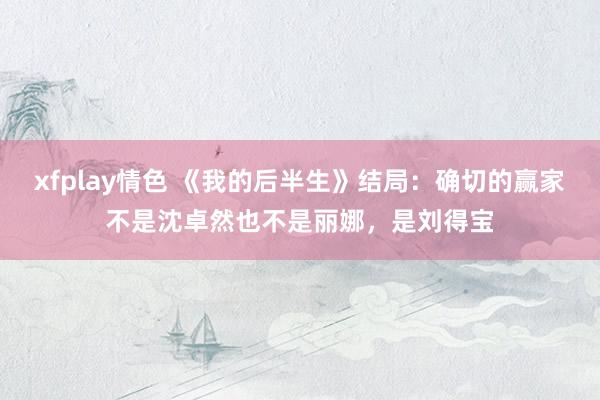 xfplay情色 《我的后半生》结局：确切的赢家不是沈卓然也不是丽娜，是刘得宝