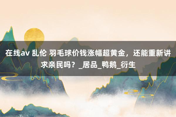 在线av 乱伦 羽毛球价钱涨幅超黄金，还能重新讲求亲民吗？_居品_鸭鹅_衍生