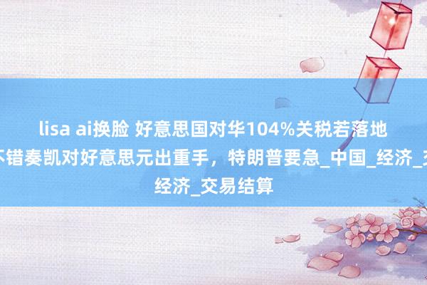 lisa ai换脸 好意思国对华104%关税若落地，我国不错奏凯对好意思元出重手，特朗普要急_中国_经济_交易结算