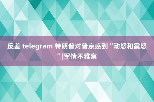 反差 telegram 特朗普对普京感到“动怒和震怒”|军情不雅察