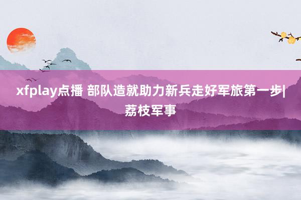 xfplay点播 部队造就助力新兵走好军旅第一步|荔枝军事