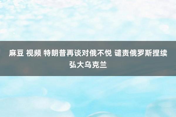 麻豆 视频 特朗普再谈对俄不悦 谴责俄罗斯捏续弘大乌克兰