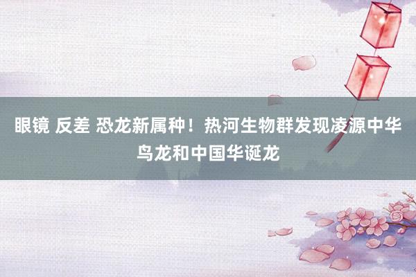 眼镜 反差 恐龙新属种！热河生物群发现凌源中华鸟龙和中国华诞龙