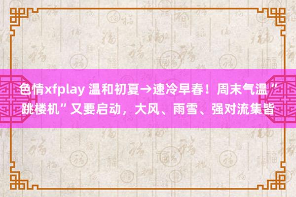 色情xfplay 温和初夏→速冷早春！周末气温“跳楼机”又要启动，大风、雨雪、强对流集皆