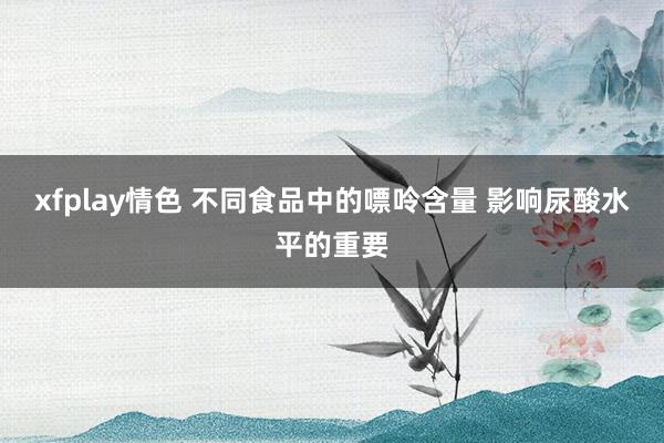 xfplay情色 不同食品中的嘌呤含量 影响尿酸水平的重要