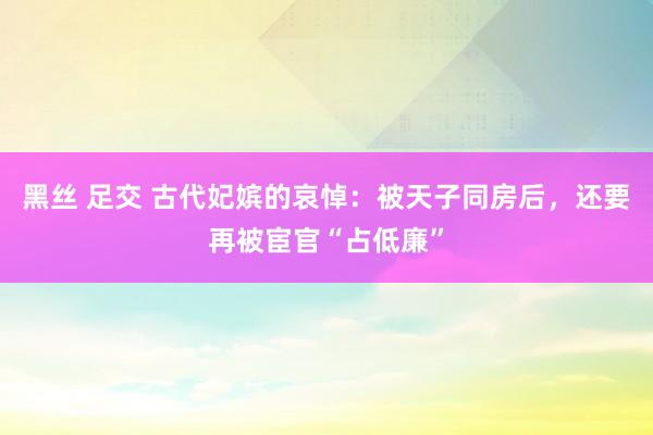 黑丝 足交 古代妃嫔的哀悼：被天子同房后，还要再被宦官“占低廉”