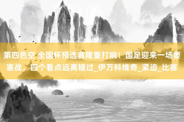 第四色空 全国杯预选赛隆重打响！国足迎来一场要害战，四个看点远离错过_伊万科维奇_紧迫_比赛