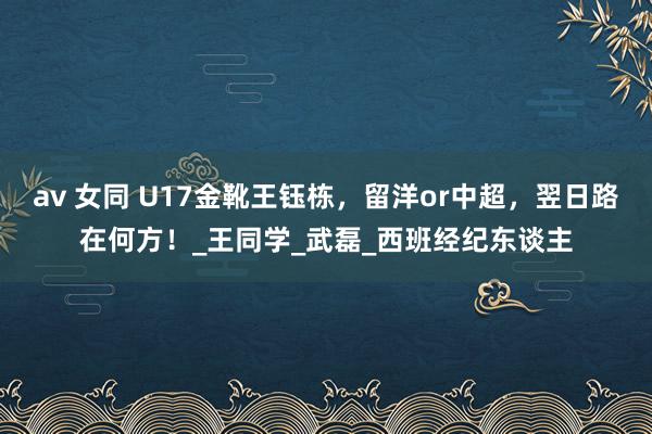 av 女同 U17金靴王钰栋，留洋or中超，翌日路在何方！_王同学_武磊_西班经纪东谈主