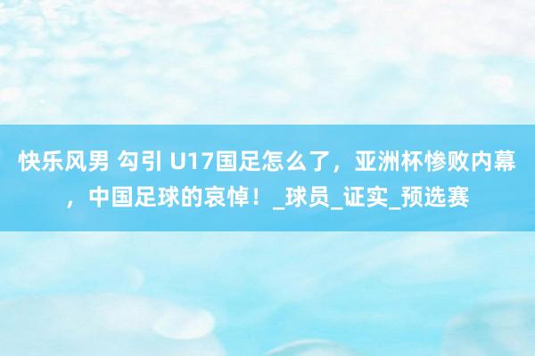 快乐风男 勾引 U17国足怎么了，亚洲杯惨败内幕，中国足球的哀悼！_球员_证实_预选赛