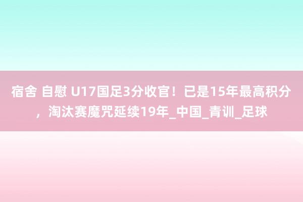 宿舍 自慰 U17国足3分收官！已是15年最高积分，淘汰赛魔咒延续19年_中国_青训_足球