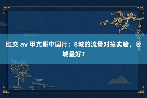 肛交 av 甲亢哥中国行：8城的流量对撞实验，哪城最好？