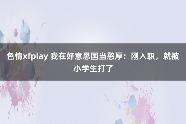 色情xfplay 我在好意思国当憨厚：刚入职，就被小学生打了