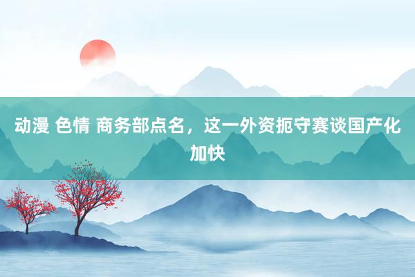 动漫 色情 商务部点名，这一外资扼守赛谈国产化加快