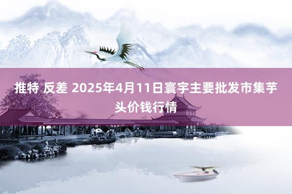 推特 反差 2025年4月11日寰宇主要批发市集芋头价钱行情