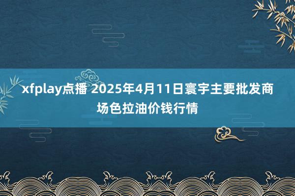 xfplay点播 2025年4月11日寰宇主要批发商场色拉油价钱行情