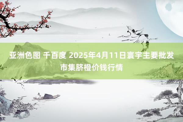 亚洲色图 千百度 2025年4月11日寰宇主要批发市集脐橙价钱行情