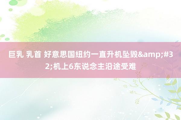 巨乳 乳首 好意思国纽约一直升机坠毁&#32;机上6东说念主沿途受难