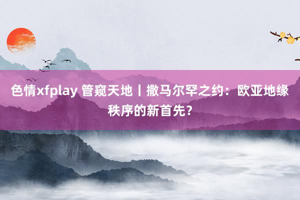 色情xfplay 管窥天地丨撒马尔罕之约：欧亚地缘秩序的新首先？