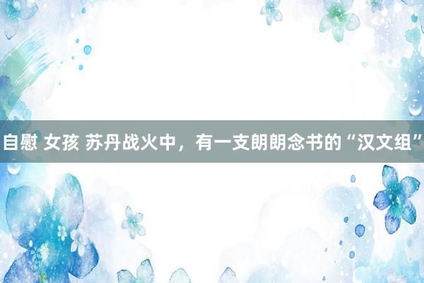 自慰 女孩 苏丹战火中，有一支朗朗念书的“汉文组”