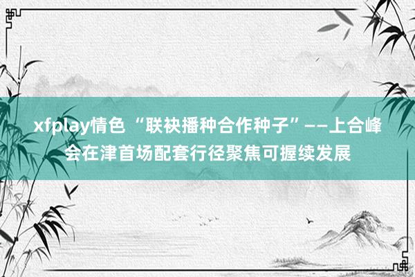 xfplay情色 “联袂播种合作种子”——上合峰会在津首场配套行径聚焦可握续发展