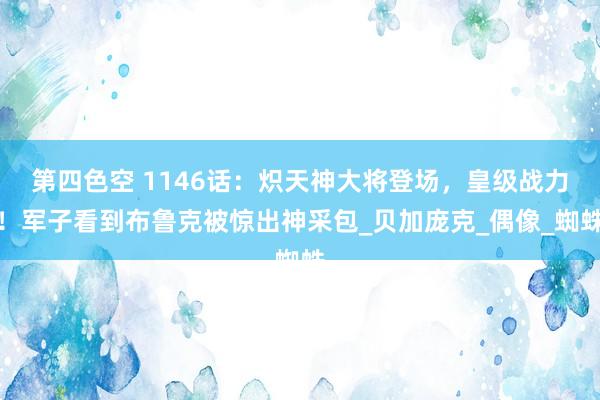 第四色空 1146话：炽天神大将登场，皇级战力！军子看到布鲁克被惊出神采包_贝加庞克_偶像_蜘蛛