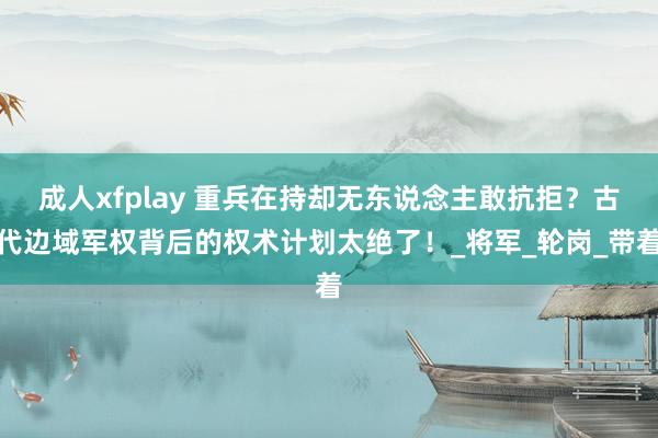 成人xfplay 重兵在持却无东说念主敢抗拒？古代边域军权背后的权术计划太绝了！_将军_轮岗_带着