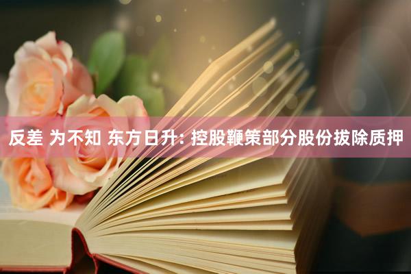 反差 为不知 东方日升: 控股鞭策部分股份拔除质押