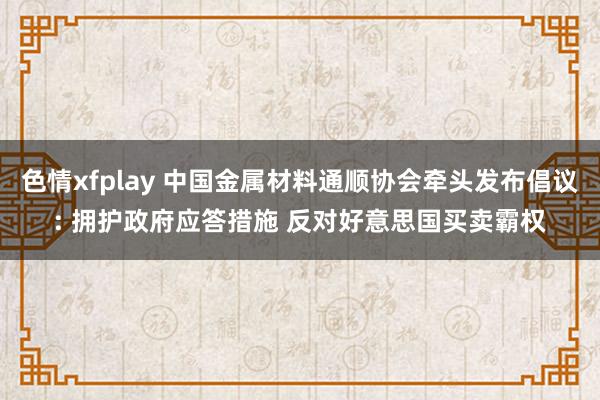 色情xfplay 中国金属材料通顺协会牵头发布倡议: 拥护政府应答措施 反对好意思国买卖霸权