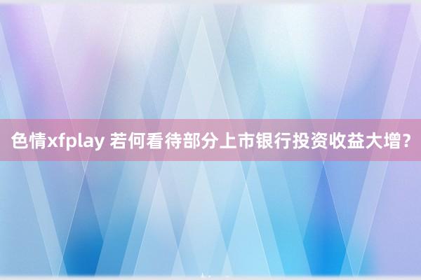 色情xfplay 若何看待部分上市银行投资收益大增？