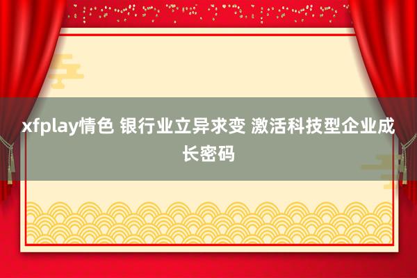 xfplay情色 银行业立异求变 激活科技型企业成长密码
