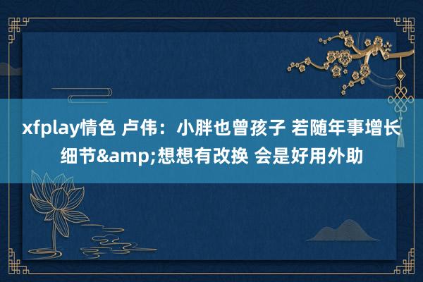xfplay情色 卢伟：小胖也曾孩子 若随年事增长细节&想想有改换 会是好用外助