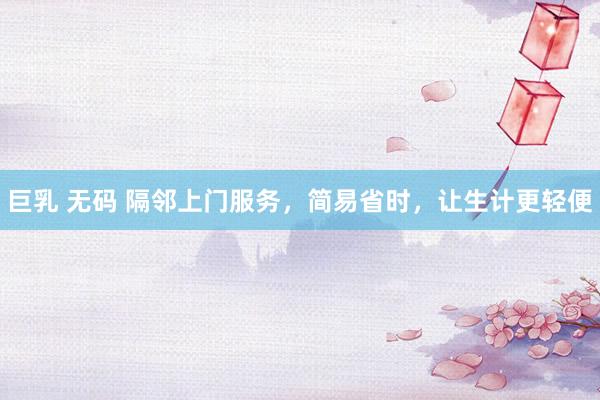 巨乳 无码 隔邻上门服务，简易省时，让生计更轻便