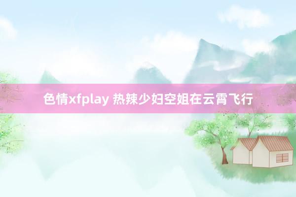 色情xfplay 热辣少妇空姐在云霄飞行