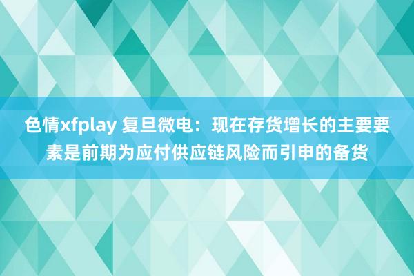 色情xfplay 复旦微电：现在存货增长的主要要素是前期为应付供应链风险而引申的备货