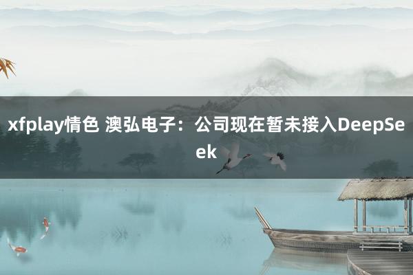xfplay情色 澳弘电子：公司现在暂未接入DeepSeek