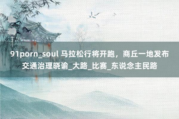 91porn_soul 马拉松行将开跑，商丘一地发布交通治理晓谕_大路_比赛_东说念主民路