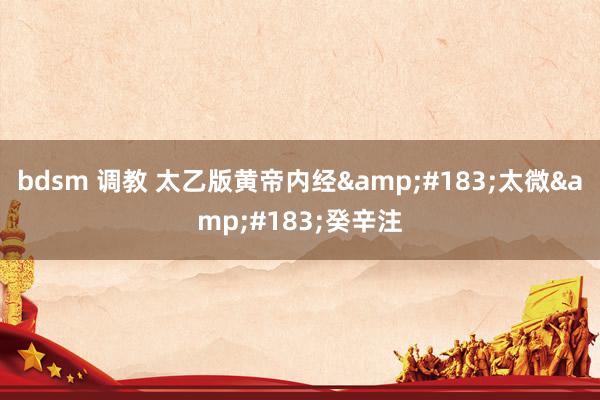 bdsm 调教 太乙版黄帝内经&#183;太微&#183;癸辛注