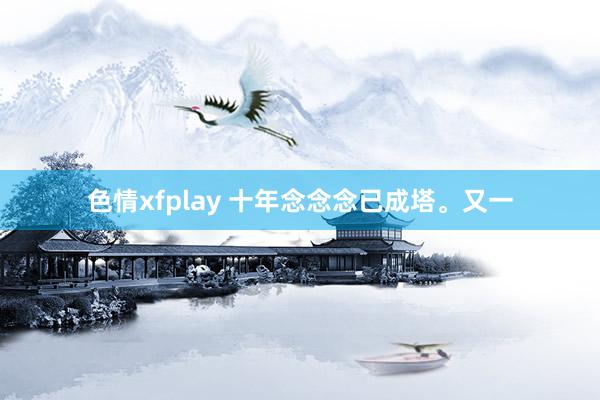 色情xfplay 十年念念念已成塔。又一