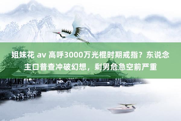 姐妹花 av 高呼3000万光棍时期戒指？东说念主口普查冲破幻想，剩男危急空前严重