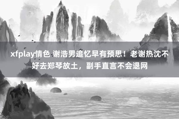 xfplay情色 谢浩男追忆早有预思！老谢热沈不好去郑琴故土，副手直言不会退网