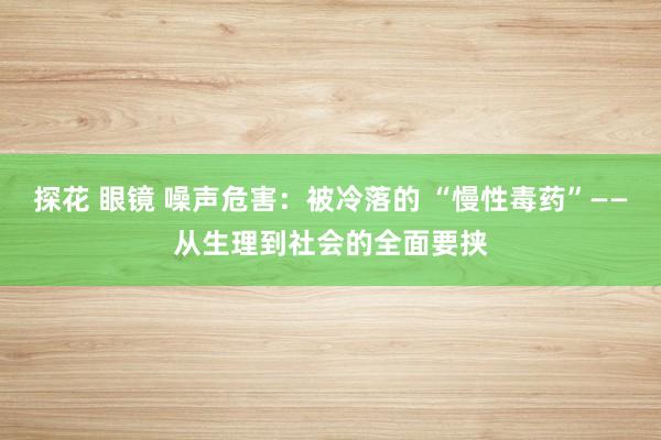 探花 眼镜 噪声危害：被冷落的 “慢性毒药”——从生理到社会的全面要挟