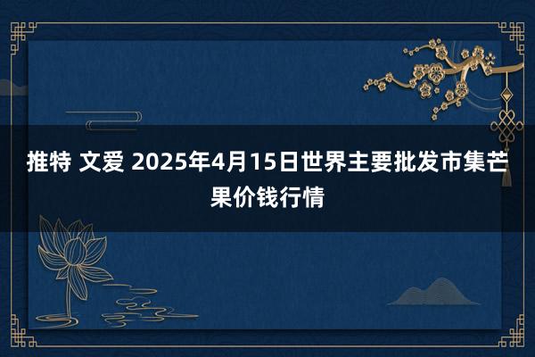 推特 文爱 2025年4月15日世界主要批发市集芒果价钱行情