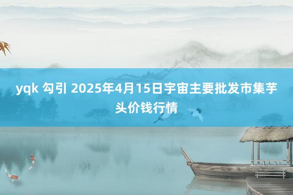 yqk 勾引 2025年4月15日宇宙主要批发市集芋头价钱行情