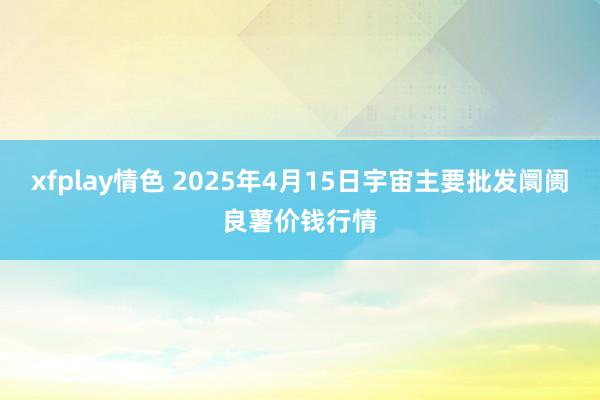 xfplay情色 2025年4月15日宇宙主要批发阛阓良薯价钱行情