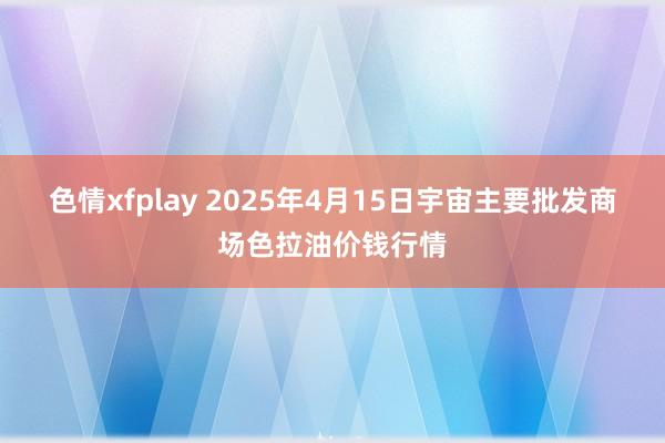 色情xfplay 2025年4月15日宇宙主要批发商场色拉油价钱行情