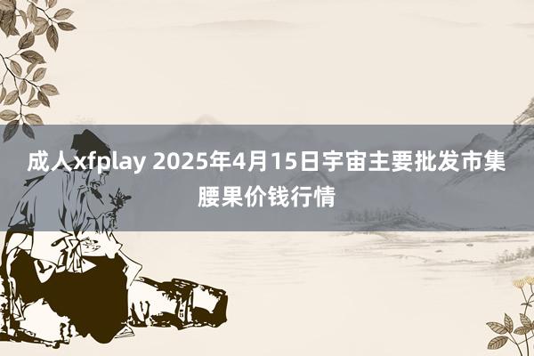 成人xfplay 2025年4月15日宇宙主要批发市集腰果价钱行情