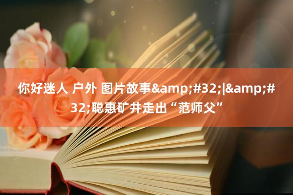 你好迷人 户外 图片故事&#32;|&#32;聪惠矿井走出“范师父”
