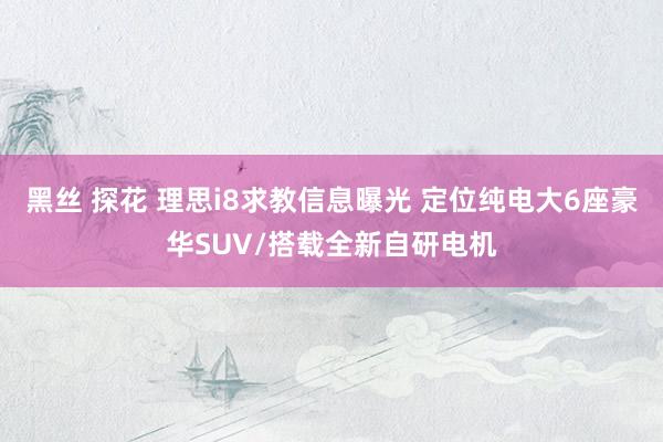 黑丝 探花 理思i8求教信息曝光 定位纯电大6座豪华SUV/搭载全新自研电机