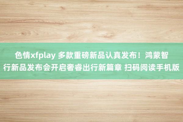 色情xfplay 　多款重磅新品认真发布！鸿蒙智行新品发布会开启奢睿出行新篇章 扫码阅读手机版