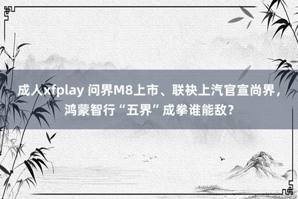 成人xfplay 问界M8上市、联袂上汽官宣尚界，鸿蒙智行“五界”成拳谁能敌？